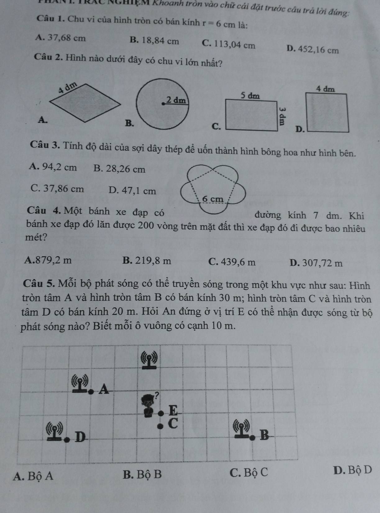 IRAC NGHIEM Khoanh tròn vào chữ cái đặt trước câu trả lời đúng:
Câu 1. Chu vi của hình tròn có bán kính r=6cm là:
A. 37,68 cm B. 18,84 cm C. 113,04 cm D. 452,16 cm
Câu 2. Hình nào dưới đây có chu vi lớn nhất?
B
Câu 3. Tính độ dài của sợi dây thép để uốn thành hình bông hoa như hình bên.
A. 94,2 cm B. 28,26 cm
C. 37,86 cm D. 47,1 cm
Câu 4. Một bánh xe đạp có đường kính 7 dm. Khi
bánh xe đạp đó lăn được 200 vòng trên mặt đất thì xe đạp đó đi được bao nhiêu
mét?
A. 879,2 m B. 219,8 m C. 439,6 m D. 307,72 m
Câu 5. Mỗi bộ phát sóng có thể truyền sóng trong một khu vực như sau: Hình
tròn tâm A và hình tròn tâm B có bán kính 30 m; hình tròn tâm C và hình tròn
tâm D có bán kính 20 m. Hỏi An đứng ở vị trí E có thể nhận được sóng từ bộ
phát sóng nào? Biết mỗi ô vuông có cạnh 10 m.
D. Bộ D