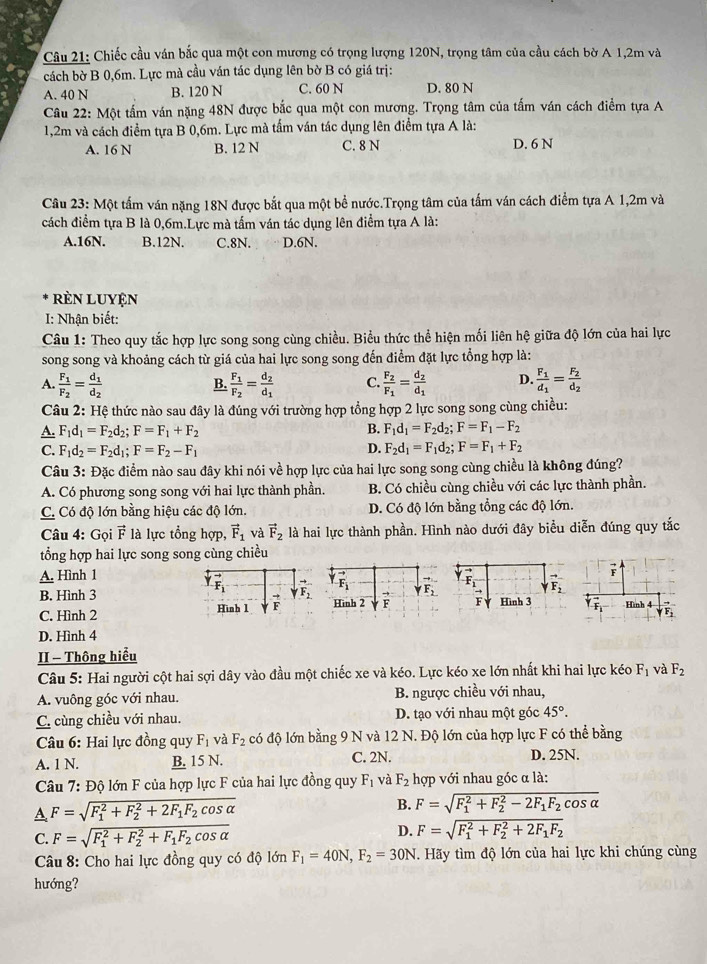 Chiếc cầu ván bắc qua một con mương có trọng lượng 120N, trọng tâm của cầu cách bờ A 1,2m và
cách bờ B 0,6m. Lực mà cầu ván tác dụng lên bờ B có giá trị:
A. 40 N B. 120 N C. 60 N D. 80 N
Câu 22: Một tấm ván nặng 48N được bắc qua một con mương. Trọng tâm của tấm ván cách điểm tựa A
1,2m và cách điểm tựa B 0,6m. Lực mà tấm ván tác dụng lên điểm tựa A là:
A. 16 N B. 12 N C. 8 N D. 6 N
Câu 23: Một tấm ván nặng 18N được bắt qua một bề nước.Trọng tâm của tấm ván cách điểm tựa A 1,2m và
cách điểm tựa B là 0,6m.Lực mà tấm ván tác dụng lên điểm tựa A là:
A.16N. B.12N. C.8N. D.6N.
rèn luyện
I: Nhận biết:
Câu 1: Theo quy tắc hợp lực song song cùng chiều. Biểu thức thể hiện mối liên hệ giữa độ lớn của hai lực
song song và khoảng cách từ giá của hai lực song song đến điểm đặt lực tổng hợp là:
A. frac F_1F_2=frac d_1d_2 frac F_1F_2=frac d_2d_1 C. frac F_2F_1=frac d_2d_1 D. frac F_1d_1=frac F_2d_2
B.
Câu 2: Hệ thức nào sau đây là đúng với trường hợp tổng hợp 2 lực song song cùng chiều:
A. F_1d_1=F_2d_2;F=F_1+F_2 B. F_1d_1=F_2d_2;F=F_1-F_2
C. F_1d_2=F_2d_1;F=F_2-F_1 D. F_2d_1=F_1d_2;F=F_1+F_2
Câu 3: Đặc điểm nào sau đây khi nói về hợp lực của hai lực song song cùng chiều là không đúng?
A. Có phương song song với hai lực thành phần. B. Có chiều cùng chiều với các lực thành phần.
C. Có độ lớn bằng hiệu các độ lớn. D. Có độ lớn bằng tổng các độ lớn.
Câu 4: Gọi vector F là lực tổng hợp, vector F_1 và vector F_2 là hai lực thành phần. Hình nào dưới đây biểu diễn đúng quy tắc
tổng hợp hai lực song song cùng chiều
A. Hình 1
F
F
B. Hình 3 F F_2
F
C. Hình 2Hình 2 F downarrow F_2 Hình 3 Hình 4 V F
D. Hình 4
II - Thông hiểu
Câu 5: Hai người cột hai sợi dây vào đầu một chiếc xe và kéo. Lực kéo xe lớn nhất khi hai lực kéo F_1 và F_2
A. vuông góc với nhau. B. ngược chiều với nhau,
C. cùng chiều với nhau. D. tạo với nhau một góc 45°.
Câu 6: Hai lực đồng quy F_1 và F_2 có độ lớn bằng 9 N và 12 N. Độ lớn của hợp lực F có thể bằng
A. 1 N. B. 15 N. C. 2N. D. 25N.
Câu 7: Độ lớn F của hợp lực F của hai lực đồng quy F_1 và F_2 hợp với nhau góc α là:
A F=sqrt (F_1)^2+F_2^(2+2F_1)F_2cos alpha 
B. F=sqrt (F_1)^2+F_2^(2-2F_1)F_2cos alpha 
C. F=sqrt (F_1)^2+F_2^(2+F_1)F_2cos alpha  D. F=sqrt (F_1)^2+F_2^(2+2F_1)F_2
Câu 8: Cho hai lực đồng quy có độ lớn F_1=40N,F_2=30N T. Hãy tìm độ lớn của hai lực khi chúng cùng
hướng?