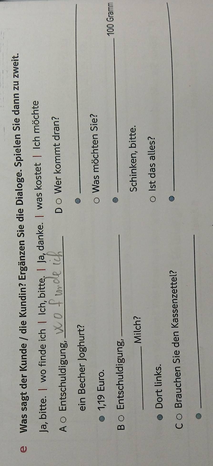 Was sagt der Kunde / die Kundin? Ergänzen Sie die Dialoge. Spielen Sie dann zu zweit. 
Ja, bitte. | wo finde ich | Ich, bitte. | Ja, danke. | was kostet | Ich möchte 
A ○ Entschuldigung, _D ○ Wer kommt dran? 
ein Becher Joghurt? 
_
1,19 Euro. Was möchten Sie? 
_ 100 Gramm
B ○ Entschuldigung,_ 
_Milch? 
Schinken, bitte. 
Ist das alles? 
_ 
Dort links. 
Co Brauchen Sie den Kassenzettel? 
_