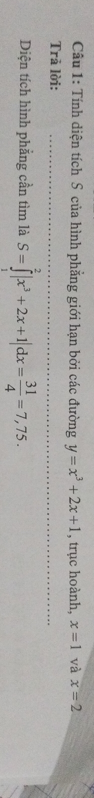 Tính diện tích S của hình phẳng giới hạn bởi các đường y=x^3+2x+1 , trục hoành, x=1 và x=2
Trả lời: 
Diện tích hình phẳng cần tìm là S=∈tlimits _1^(2|x^3)+2x+1|dx= 31/4 =7,75.