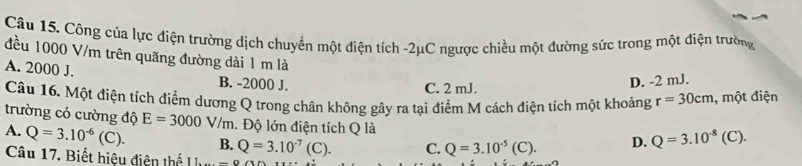 Công của lực điện trường dịch chuyển một điện tích -2μC ngược chiều một đường sức trong một điện trường
đều 1000 V/m trên quãng đường dài 1 m là
A. 2000 J. B. -2000 J.
C. 2 mJ.
D. -2 mJ.
Câu 16. Một điện tích điểm dương Q trong chân không gây ra tại điểm M cách điện tích một khoảng r=30cm , một điện
trường có cường độ E=3000V/m. Độ lớn điện tích Q là
A. Q=3.10^(-6)(C).
B. Q=3.10^(-7)(C). C. Q=3.10^(-5)(C).
D. Q=3.10^(-8)(C). 
Câu 17. Biết hiệu điện thế II-O