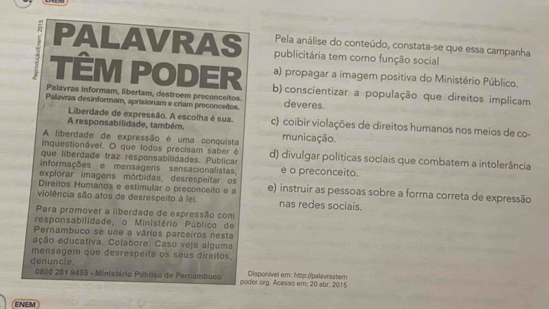 Pela análise do conteúdo, constata-se que essa campanha
PALAVRAS publicitária tem como função social
a) propagar a imagem positiva do Ministério Público.
TÊM PODER b) conscientizar a população que direitos implicam
Palavras informam, libertam, destroem preconceitos.
Palavras desinformam, aprisionam e criam preconceitos. deveres.
Liberdade de expressão. A escolha é sua. c) coibir violações de direitos humanos nos meios de co-
A responsabilidade, também.
A liberdade de expressão é uma conquista municação.
inquestionável. O que todos precisam saber é
que liberdade traz responsabilidades. Publicar d) divulgar políticas sociais que combatem a intolerância
informações e mensagens sensacionalistas, e o preconceito.
explorar imagens mórbidas, desrespeitar os
Direitos Humanos e estimular o preconceito e a e) instruir as pessoas sobre a forma correta de expressão
violência são atos de desrespeito à lei. nas redes sociais.
Para promover a liberdade de expressão com
responsabilidade, o Ministério Público de
Pernambuco se une a vários parceiros nesta
eção educativa. Colabore. Caso veja alguma
mensagem que desrespeite os seus direitos,
denuncle. Disponível em: http://palavrastem
0800 281 9455 - Ministério Público de Pernambuco poder.org. Acesso em: 20 abr. 2015
ENEM