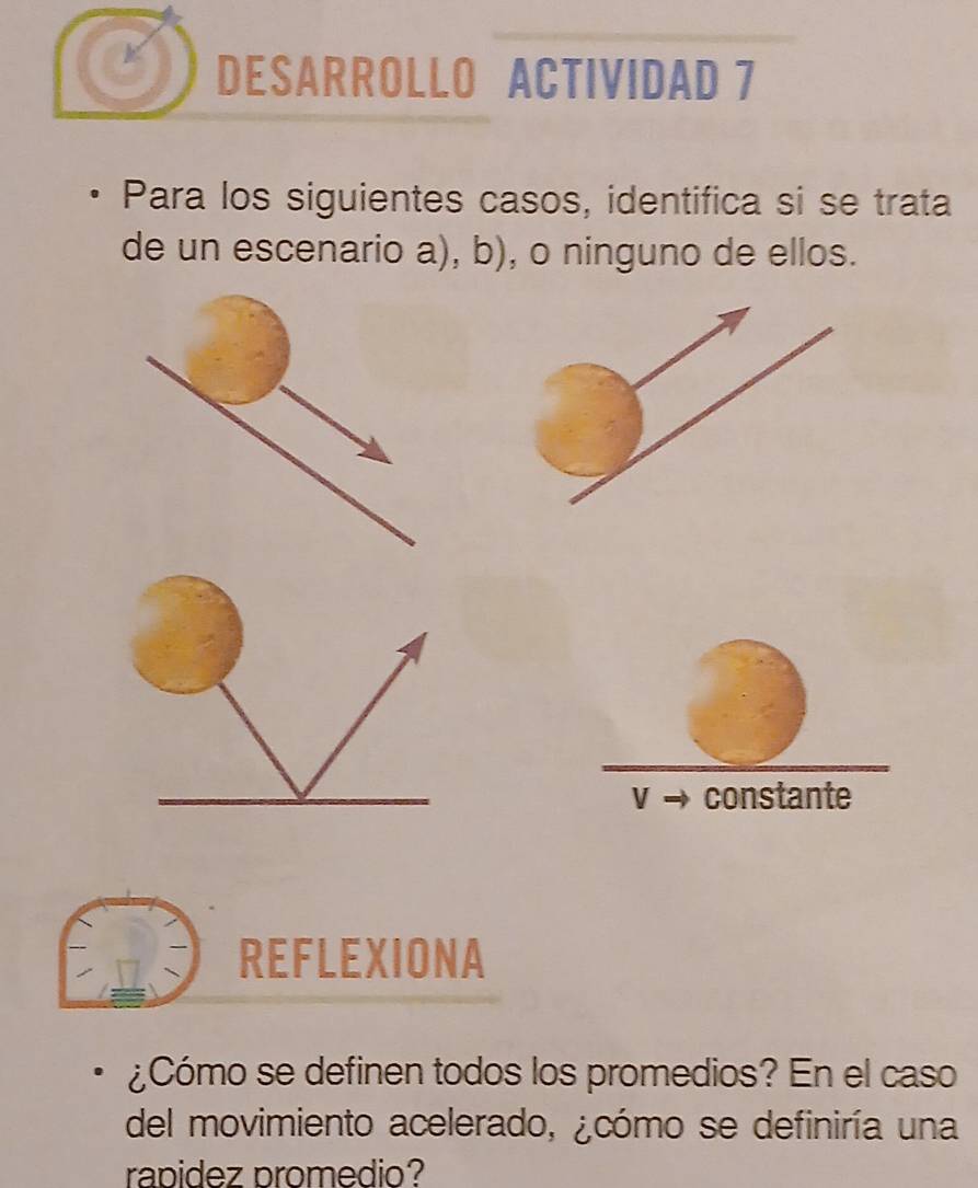 DESARROLLO ACTIVIDAD 7 
Para los siguientes casos, identifica si se trata 
de un escenario a), b), o ninguno de ellos. 
V constante 
REFLEXIONA 
¿Cómo se definen todos los promedios? En el caso 
del movimiento acelerado, ¿cómo se definiría una 
rapidez promedio?