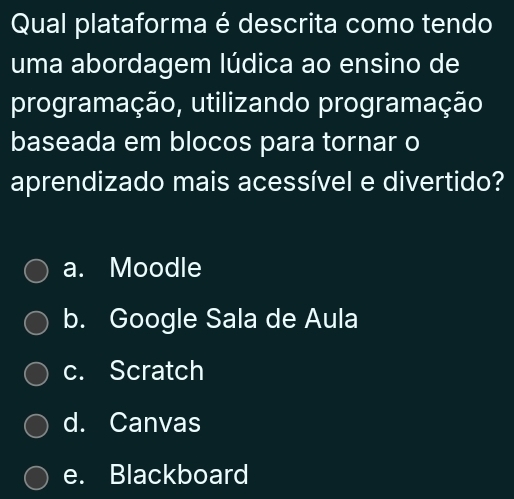 Qual plataforma é descrita como tendo
uma abordagem lúdica ao ensino de
programação, utilizando programação
baseada em blocos para tornar o
aprendizado mais acessível e divertido?
a. Moodle
b. Google Sala de Aula
c. Scratch
d. Canvas
e. Blackboard