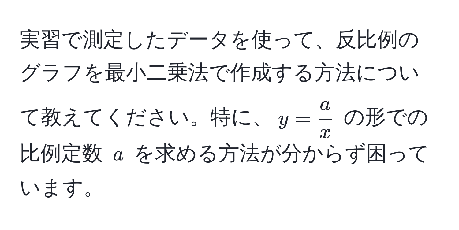 実習で測定したデータを使って、反比例のグラフを最小二乗法で作成する方法について教えてください。特に、$y =  a/x $ の形での比例定数 $a$ を求める方法が分からず困っています。