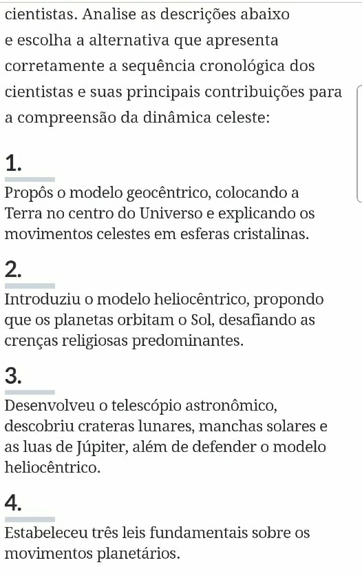 cientistas. Analise as descrições abaixo
e escolha a alternativa que apresenta
corretamente a sequência cronológica dos
cientistas e suas principais contribuições para
a compreensão da dinâmica celeste:
1.
Propôs o modelo geocêntrico, colocando a
Terra no centro do Universo e explicando os
movimentos celestes em esferas cristalinas.
2.
Introduziu o modelo heliocêntrico, propondo
que os planetas orbitam o Sol, desafiando as
crenças religiosas predominantes.
3.
Desenvolveu o telescópio astronômico,
descobriu crateras lunares, manchas solares e
as luas de Júpiter, além de defender o modelo
heliocêntrico.
4.
Estabeleceu três leis fundamentais sobre os
movimentos planetários.