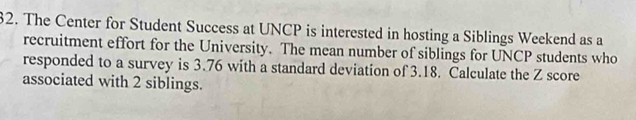 The Center for Student Success at UNCP is interested in hosting a Siblings Weekend as a 
recruitment effort for the University. The mean number of siblings for UNCP students who 
responded to a survey is 3.76 with a standard deviation of 3.18. Calculate the Z score 
associated with 2 siblings.