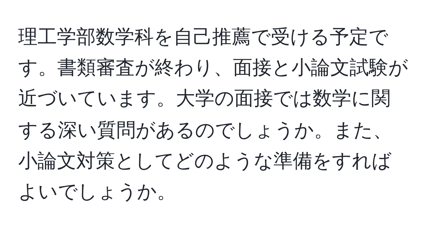 理工学部数学科を自己推薦で受ける予定です。書類審査が終わり、面接と小論文試験が近づいています。大学の面接では数学に関する深い質問があるのでしょうか。また、小論文対策としてどのような準備をすればよいでしょうか。