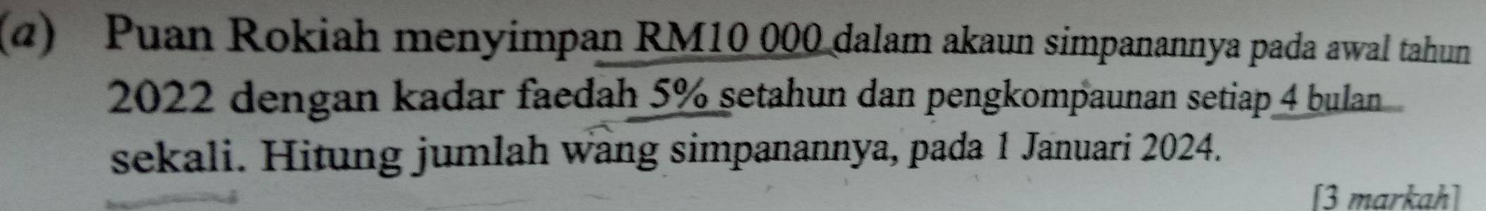 (α) Puan Rokiah menyimpan RM10 000 dalam akaun simpanannya pada awal tahun
2022 dengan kadar faedah 5% setahun dan pengkompaunan setiap 4 bulan 
sekali. Hitung jumlah wang simpanannya, pada 1 Januari 2024. 
[3 markah]