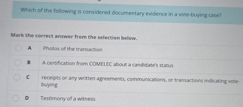 Which of the following is considered documentary evidence in a vote-buying case?
Mark the correct answer from the selection below.
A Photos of the transaction
B A certification from COMELEC about a candidate’s status
C receipts or any written agreements, communications, or transactions indicating vote-
buying
D Testimony of a witness