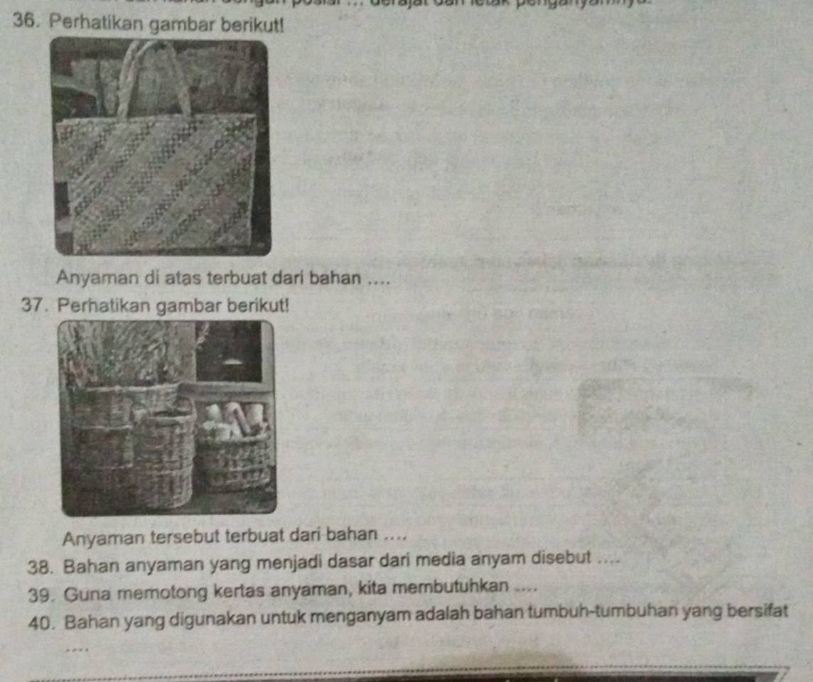 Perhatikan gambar berikut! 
Anyaman di atas terbuat dari bahan .... 
37. Perhatikan gambar berikut! 
Anyaman tersebut terbuat dari bahan .... 
38. Bahan anyaman yang menjadi dasar dari media anyam disebut .... 
39. Guna memotong kertas anyaman, kita membutuhkan .... 
40. Bahan yang digunakan untuk menganyam adalah bahan tumbuh-tumbuhan yang bersifat