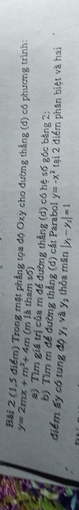 (1,5 điểm) Trong mặt phẳng tọa độ Oxy cho dường thẳng (d) có phương trình:
y=2mx+m^2+4m (m là tham số) 
a) Tìm giá trị của m để đường thẳng (d) có hệ số góc bằng 2: 
b) Tìm m để đường thẳng (d) cát Parabol y=-x^2 tại 2 điểm phân biệt và hai 
điểm ấy có tung độ 1 v_a^(2y_2) thòa mãn |y_1-y_2|=1