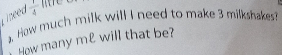  1/4 
a. How much milk will I need to make 3 milkshakes? 
How many me will that be?