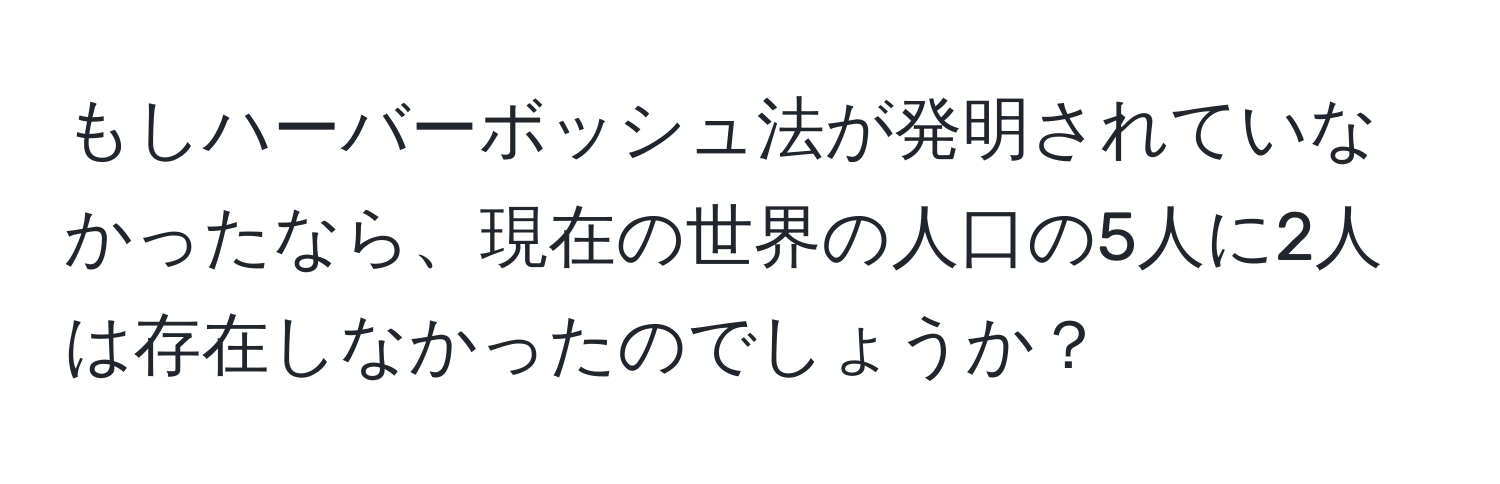 もしハーバーボッシュ法が発明されていなかったなら、現在の世界の人口の5人に2人は存在しなかったのでしょうか？