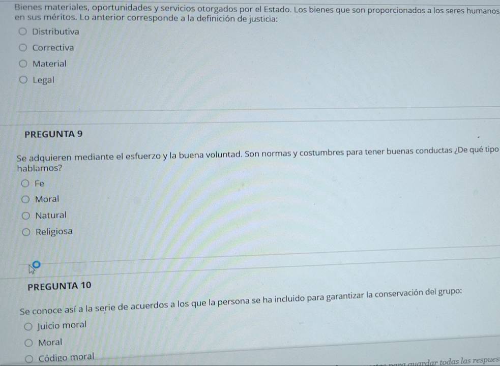 Bienes materiales, oportunidades y servicios otorgados por el Estado. Los bienes que son proporcionados a los seres humanos
en sus méritos. Lo anterior corresponde a la definición de justicia:
Distributiva
Correctiva
Material
Legal
PREGUNTA 9
Se adquieren mediante el esfuerzo y la buena voluntad. Son normas y costumbres para tener buenas conductas ¿De qué tipo
hablamos?
Fe
Moral
Natural
Religiosa
PREGUNTA 10
Se conoce así a la serie de acuerdos a los que la persona se ha incluido para garantizar la conservación del grupo:
Juicio moral
Moral
Código moral
vardar todas las respues