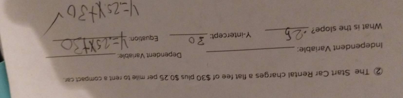 ② The Start Car Rental charges a flat fee of $30 plus $0.25 per mile to rent a compact car. 
Independent Variable: _Dependent Variable: 
_ 
Y-intercept:_ Equation: 
_ 
What is the slope?_