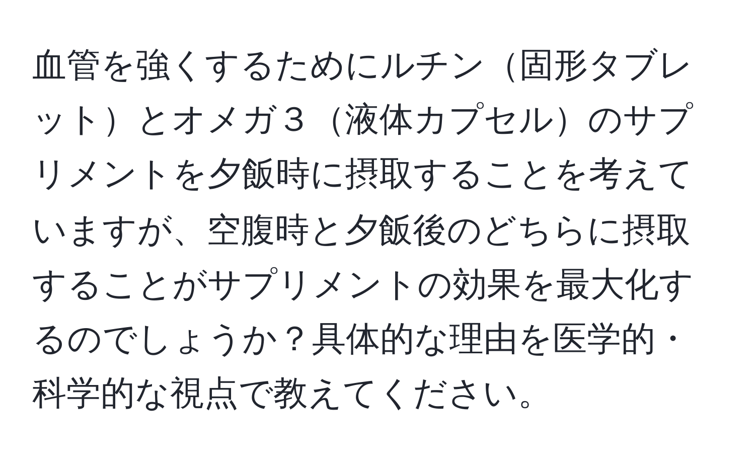 血管を強くするためにルチン固形タブレットとオメガ３液体カプセルのサプリメントを夕飯時に摂取することを考えていますが、空腹時と夕飯後のどちらに摂取することがサプリメントの効果を最大化するのでしょうか？具体的な理由を医学的・科学的な視点で教えてください。
