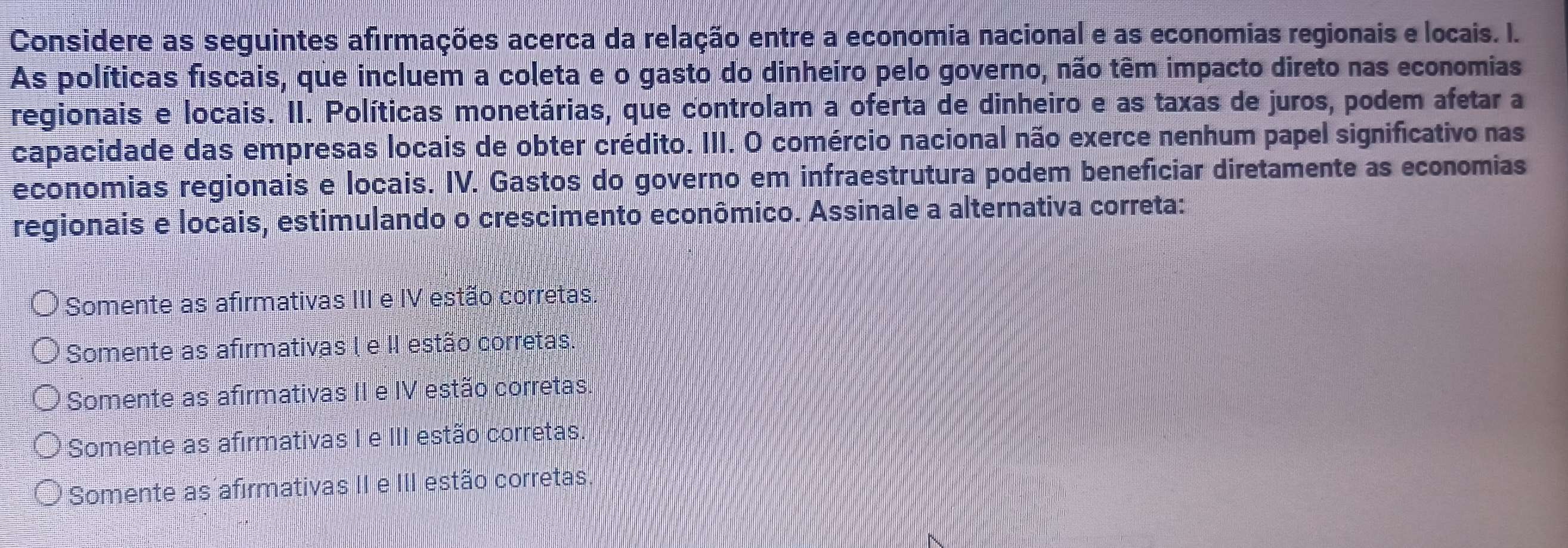 Considere as seguintes afirmações acerca da relação entre a economia nacional e as economias regionais e locais. I.
As políticas fiscais, que incluem a coleta e o gasto do dinheiro pelo governo, não têm impacto direto nas economias
regionais e locais. II. Políticas monetárias, que controlam a oferta de dinheiro e as taxas de juros, podem afetar a
capacidade das empresas locais de obter crédito. III. O comércio nacional não exerce nenhum papel significativo nas
economias regionais e locais. IV. Gastos do governo em infraestrutura podem beneficiar diretamente as economias
regionais e locais, estimulando o crescimento econômico. Assinale a alternativa correta:
Somente as afirmativas III e IV estão corretas.
Somente as afirmativas ( e II estão corretas.
Somente as afirmativas II e IV estão corretas.
Somente as afirmativas I e III estão corretas.
Somente as afirmativas II e III estão corretas.