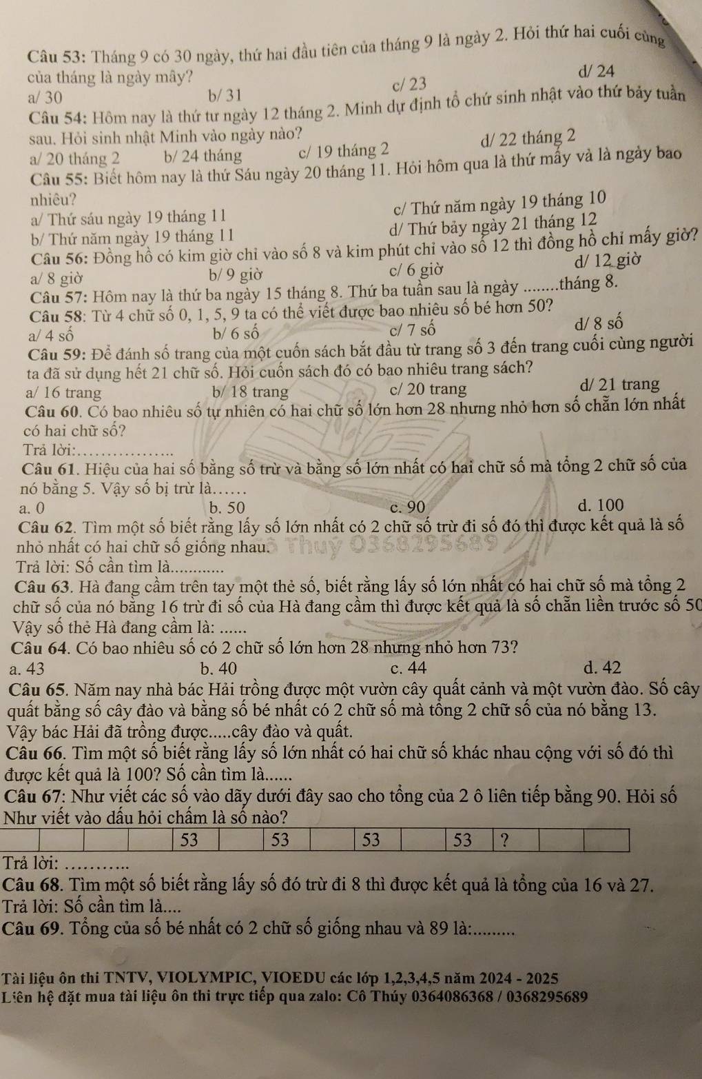 Tháng 9 có 30 ngày, thứ hai đầu tiên của tháng 9 là ngày 2. Hỏi thứ hai cuối cùng
của tháng là ngày mây?
d/ 24
a/ 30 b/ 31 c/ 23
Câu 54: Hôm nay là thứ tư ngày 12 tháng 2. Minh dự định tổ chứ sinh nhật vào thứ bảy tuần
sau. Hỏi sinh nhật Minh vào ngày nào?
a/ 20 tháng 2 b/ 24 tháng c/ 19 tháng 2 d/ 22 tháng 2
Câu 55: Biết hôm nay là thứ Sáu ngày 20 tháng 11. Hỏi hôm qua là thứ mấy và là ngày bao
nhiêu?
a/ Thứ sáu ngày 19 tháng 11
c/ Thứ năm ngày 19 tháng 10
b/ Thứ năm ngày 19 tháng 11 d/ Thứ bảy ngày 21 tháng 12
Câu 56: Đồng hồ có kim giờ chỉ vào số 8 và kim phút chỉ vào số 12 thì đồng hồ chỉ mấy giờ?
a/ 8 giờ b/ 9 giờ c/ 6 giờ d/ 12 giờ
Câu 57: Hôm nay là thứ ba ngày 15 tháng 8. Thứ ba tuần sau là ngày ........tháng 8.
Câu 58: Từ 4 chữ số 0, 1, 5, 9 ta có thể viết được bao nhiêu số bé hơn 50?
a/ 4 số b/ 6 số c/ 7 số d/ 8 số
Câu 59: Để đánh số trang của một cuốn sách bắt đầu từ trang số 3 đến trang cuối cùng người
ta đã sử dụng hết 21 chữ số. Hỏi cuốn sách đó có bao nhiêu trang sách?
a/ 16 trang b/ 18 trang c/ 20 trang
d/ 21 trang
Câu 60. Có bao nhiêu số tự nhiên cổ hai chữ số lớn hơn 28 nhưng nhỏ hơn số chẵn lớn nhất
có hai chữ số?
Trả lời:_
Câu 61. Hiệu của hai số bằng số trừ và bằng số lớn nhất có hai chữ số mà tổng 2 chữ số của
nó bằng 5. Vậy số bị trừ là...
a. 0 b. 50 c. 90 d. 100
Câu 62. Tìm một số biết rằng lấy số lớn nhất có 2 chữ số trừ đi số đó thì được kết quả là số
nhỏ nhất có hai chữ số giống nhau.
Trả lời: Số cần tìm là_
Câu 63. Hà đang cầm trên tay một thẻ số, biết rằng lấy số lớn nhất có hai chữ số mà tổng 2
chữ số của nó bằng 16 trừ đi số của Hà đang cầm thì được kết quả là số chẵn liền trước số 50
Vậy số thẻ Hà đang cầm là:_
Câu 64. Có bao nhiêu số có 2 chữ số lớn hơn 28 nhưng nhỏ hơn 73?
a. 43 b. 40 c. 44 d. 42
Câu 65. Năm nay nhà bác Hải trồng được một vườn cây quất cảnh và một vườn đào. Số cây
quất bằng số cây đào và bằng số bé nhất có 2 chữ số mà tổng 2 chữ số của nó bằng 13.
Vậy bác Hải đã trồng được.....cây đào và quất.
Câu 66. Tìm một số biết rằng lấy số lớn nhất có hai chữ số khác nhau cộng với số đó thì
được kết quả là 100? Số cần tìm là......
Câu 67: Như viết các số vào dãy dưới đây sao cho tổng của 2 ô liên tiếp bằng 90. Hỏi số
Như viết vào dấu hỏi chấm là 
_
Câu 68. Tìm một số biết rằng lấy số đó trừ đi 8 thì được kết quả là tổng của 16 và 27.
Trả lời: Số cần tìm là....
Câu 69. Tổng của số bé nhất có 2 chữ số giống nhau và 89 là:..........
Tài liệu ôn thi TNTV, VIOLYMPIC, VIOEDU các lớp 1,2,3,4,5 năm 2024 - 2025
Liên hệ đặt mua tài liệu ôn thi trực tiếp qua zalo: Cô Thúy 0364086368 / 0368295689