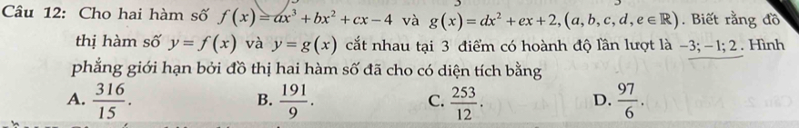 Cho hai hàm số f(x)=ax^3+bx^2+cx-4 và g(x)=dx^2+ex+2,(a,b,c,d,e∈ R). Biết rằng đồ
thị hàm số y=f(x) và y=g(x) cắt nhau tại 3 điểm có hoành độ lần lượt là -3; -1; 2. Hình
phẳng giới hạn bởi đồ thị hai hàm số đã cho có diện tích bằng
A.  316/15 .  191/9 . C.  253/12 .  97/6 . 
B.
D.