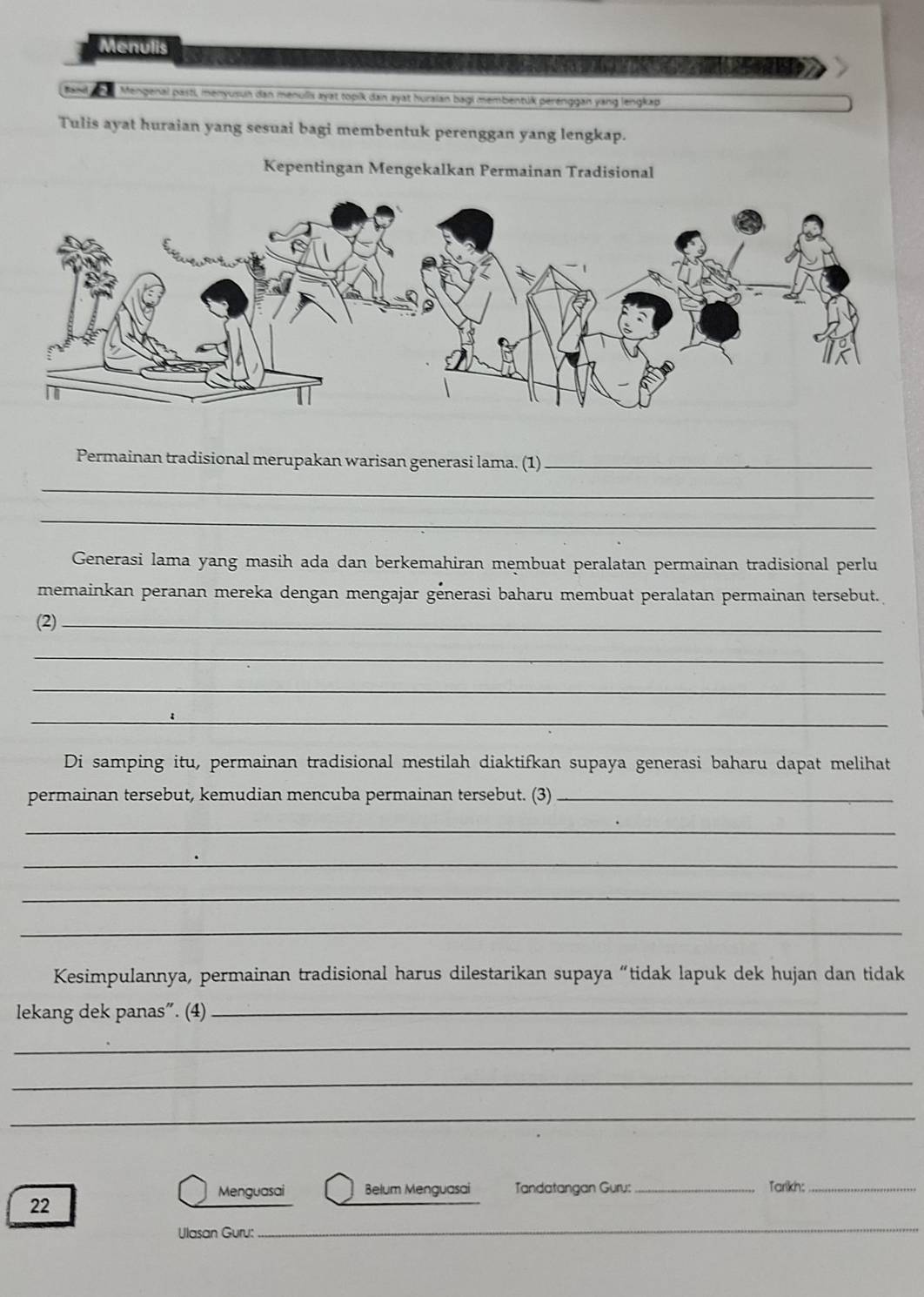 Menulis 
Mengenal pasti, menyusun dan menulls ayat topik dan ayat huraian bagi membentük perénggan yang lengkap 
Tulis ayat huraian yang sesuai bagi membentuk perenggan yang lengkap. 
Kepentingan Mengekalkan Permainan Tradisional 
Permainan tradisional merupakan warisan generasi lama. (1)_ 
_ 
_ 
Generasi lama yang masih ada dan berkemahiran membuat peralatan permainan tradisional perlu 
memainkan peranan mereka dengan mengajar génerasi baharu membuat peralatan permainan tersebut. 
(2)_ 
_ 
_ 
_ 
Di samping itu, permainan tradisional mestilah diaktifkan supaya generasi baharu dapat melihat 
permainan tersebut, kemudian mencuba permainan tersebut. (3)_ 
_ 
_ 
_ 
_ 
Kesimpulannya, permainan tradisional harus dilestarikan supaya “tidak lapuk dek hujan dan tidak 
lekang dek panas”. (4)_ 
_ 
_ 
_ 
Menguasai Belum Menguasai Tandatangan Guru: _Tarlikn:_ 
_ 
22 
Ulasan Guru: