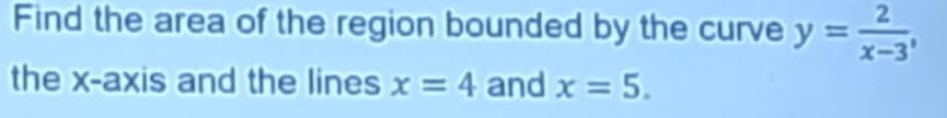 Find the area of the region bounded by the curve y= 2/x-3 , 
the x-axis and the lines x=4 and x=5.