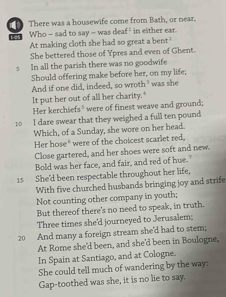 There was a housewife come from Bath, or near,
1-05 Who - sad to say - was deaf ¹ in either ear. 
At making cloth she had so great a ben X^2
She bettered those of Ypres and even of Ghent. 
5 In all the parish there was no goodwife 
Should offering make before her, on my life; 
And if one did, indeed, so wroth 1^3 was she 
It put her out of all her charity.“ 
Her kerchiefs⁵were of finest weave and ground; 
10 I dare swear that they weighed a full ten pound
Which, of a Sunday, she wore on her head. 
Her hose® were of the choicest scarlet red, 
Close gartered, and her shoes were soft and new. 
Bold was her face, and fair, and red of hue.’ 
15 She’d been respectable throughout her life, 
With five churched husbands bringing joy and strife 
Not counting other company in youth; 
But thereof there’s no need to speak, in truth. 
Three times she’d journeyed to Jerusalem; 
20 And many a foreign stream she’d had to stem; 
At Rome she’d been, and she’d been in Boulogne, 
In Spain at Santiago, and at Cologne. 
She could tell much of wandering by the way: 
Gap-toothed was she, it is no lie to say.