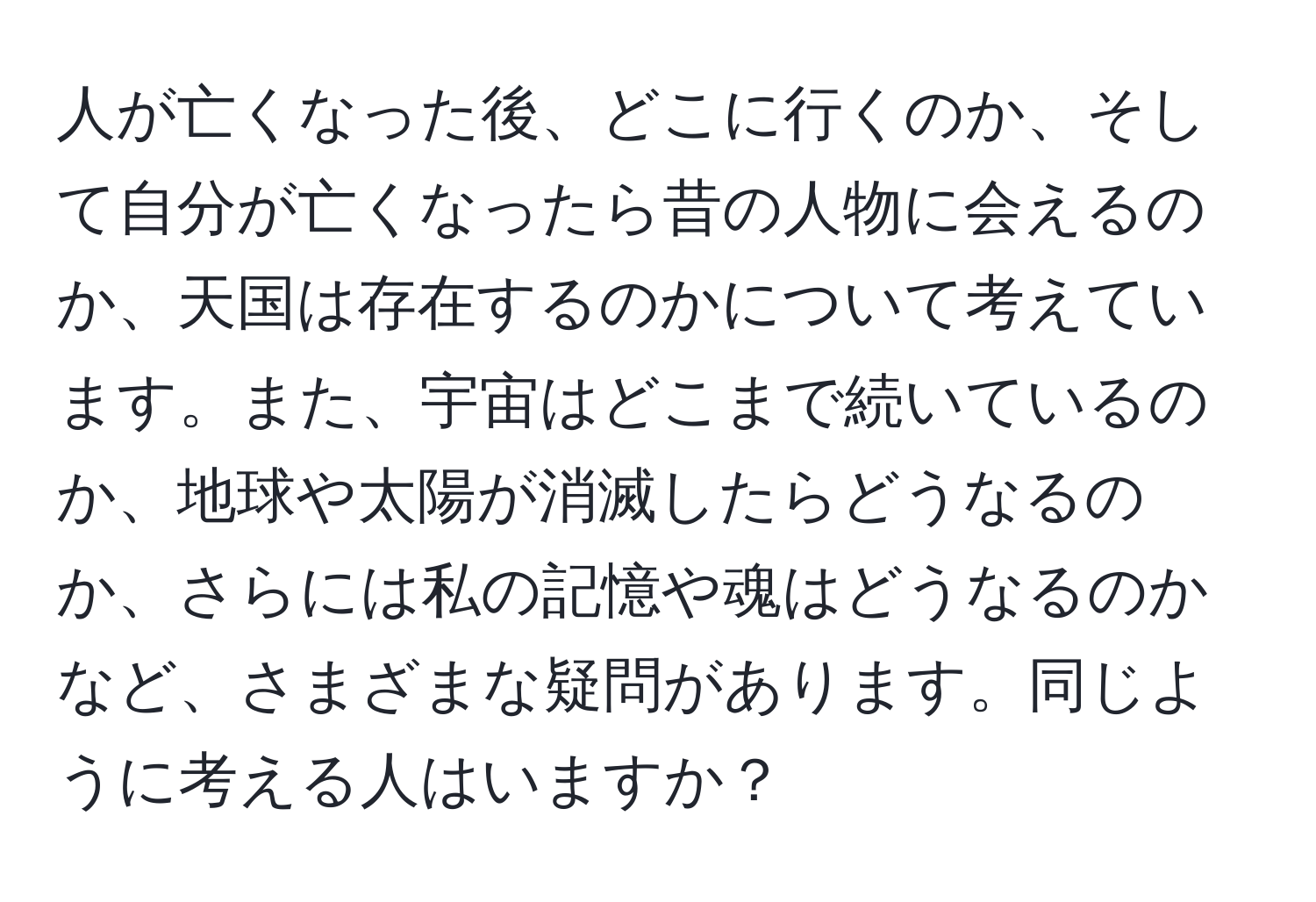 人が亡くなった後、どこに行くのか、そして自分が亡くなったら昔の人物に会えるのか、天国は存在するのかについて考えています。また、宇宙はどこまで続いているのか、地球や太陽が消滅したらどうなるのか、さらには私の記憶や魂はどうなるのかなど、さまざまな疑問があります。同じように考える人はいますか？