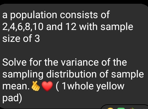 a population consists of
2, 4, 6, 8, 10 and 12 with sample 
size of 3
Solve for the variance of the 
sampling distribution of sample 
mean. ( 1whole yellow 
pad)