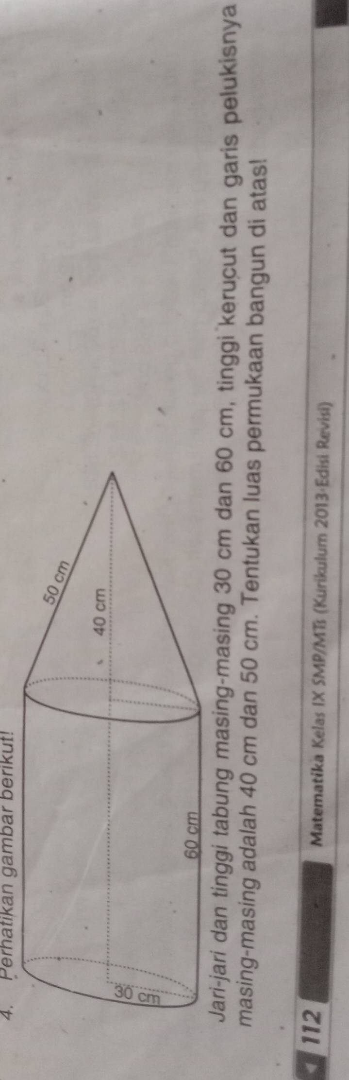 Perhatikan gambar berikut! 
Jari-jari dan tinggi tabung masing-masing 30 cm dan 60 cm, tinggi kerucut dan garis pelukisnya 
masing-masing adalah 40 cm dan 50 cm. Tentukan luas permukaan bangun di atas! 
112 Matematika Kelas IX SMP/MTs (Kurikulum 2013·Edisi Revisi)