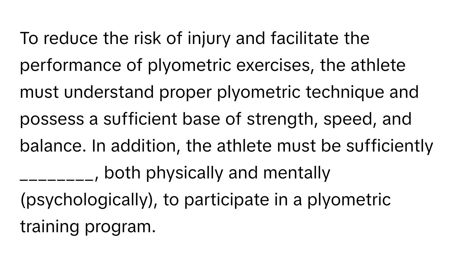 To reduce the risk of injury and facilitate the performance of plyometric exercises, the athlete must understand proper plyometric technique and possess a sufficient base of strength, speed, and balance. In addition, the athlete must be sufficiently ________, both physically and mentally (psychologically), to participate in a plyometric training program.