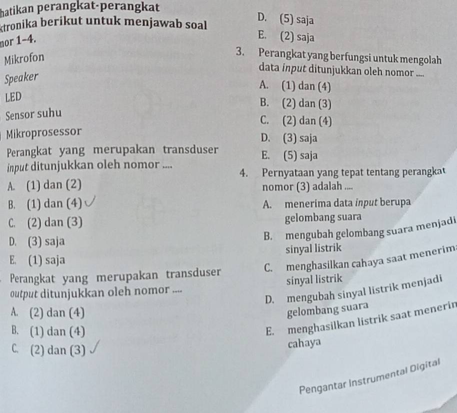 hatikan perangkat-perangkat
ktronika berikut untuk menjawab soal
D. (5) saja
nor 1-4.
E. (2) saja
Mikrofon
3. Perangkat yang berfungsi untuk mengolah
data input ditunjukkan oleh nomor ....
Speaker
A. (1) dan (4)
LED
B. (2) dan (3)
Sensor suhu
C. (2) dan (4)
Mikroprosessor
D. (3) saja
Perangkat yang merupakan transduser E. (5) saja
input ditunjukkan oleh nomor ....
4. Pernyataan yang tepat tentang perangkat
A. (1) dan (2) nomor (3) adalah ....
B. (1) dan (4) A. menerima data input berupa
C. (2) dan (3) gelombang suara
D. (3) saja
B. mengubah gelombang suara menjadi
sinyal listrik
E. (1) saja
C. menghasilkan cahaya saat menerim
Perangkat yang merupakan transduser
output ditunjukkan oleh nomor .... sinyal listrik
D. mengubah sinyal listrik menjadi
A. (2) dan (4)
gelombang suara
B. (1) dan (4)
E. menghasilkan listrik saat menerir
C. (2) dan (3)
cahaya
Pengantar Instrumental Digital