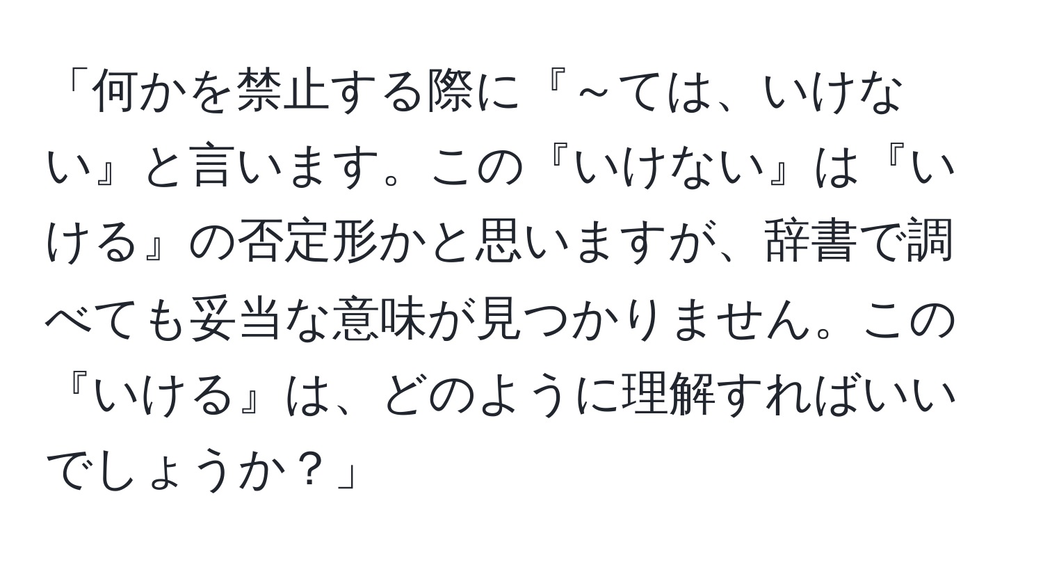 「何かを禁止する際に『～ては、いけない』と言います。この『いけない』は『いける』の否定形かと思いますが、辞書で調べても妥当な意味が見つかりません。この『いける』は、どのように理解すればいいでしょうか？」