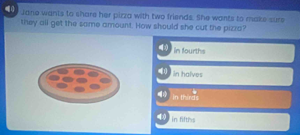 Jano wants to share her pizza with two friends. She wants to make sure
they all get the same amount. How should she cut the pizza?
in fourths
in halves
in thirds
in fifths