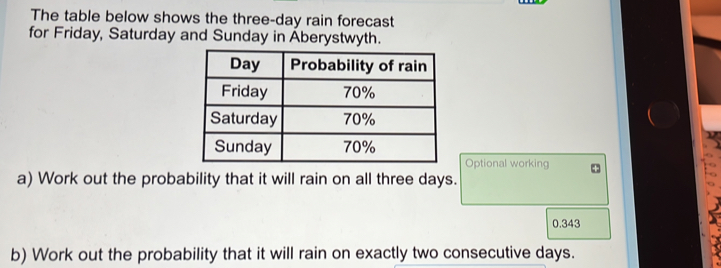 The table below shows the three-day rain forecast 
for Friday, Saturday and Sunday in Aberystwyth. 
Optional working 
a) Work out the probability that it will rain on all three days.
0.343
b) Work out the probability that it will rain on exactly two consecutive days.