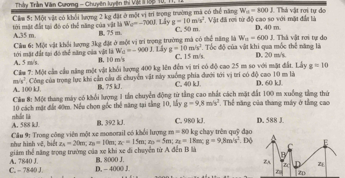 Trầy Trần Văn Cương - Chuyên luyện thi Vật lí lớp 10, 11, 1
Câu 5: Một vật có khối lượng 2 kg đặt ở một vị trí trọng trường mà có thế năng W_t1=800J. Thả vật rơi tự do
tới mặt đất tại đó có thế năng của vật là W_12=-700J. Lấy g=10m/s^2. Vật đã rơi từ độ cao so với mặt đất là
C. 50 m. D. 40 m.
A.35 m. B. 75 m. . Thả vật rơi tự do
Câu 6: Một vật khối lượng 3kg đặt ở một vị trí trọng trường mà có thế năng là W_t1=600J
tới mặt đất tại đó thế năng của vật là W_t2=-900J. Lấy g=10m/s^2. Tốc độ của vật khi qua mốc thế năng là
A. 5 m/s. B. 10 m/s C. 15 m/s.
D. 20 m/s.
Câu 7: Một cần cầu nâng một vật khối lượng 400 kg lên đến vị trí có độ cao 25 m so với mặt đất. Lấy gapprox 10
m/s^2. Công của trọng lực khi cần cầu di chuyển vật này xuống phía dưới tới vị trí có độ cao 10 m là
A. 100 kJ. B. 75 kJ.
C. 40 kJ. D. 60 kJ.
Câu 8: Một thang máy có khối lượng 1 tấn chuyển động từ tầng cao nhất cách mặt đất 100 m xuống tầng thứ
10 cách mặt đất 40m. Nếu chọn gốc thế năng tại tầng 10, lấy g=9,8m/s^2. Thế năng của thang máy ở tầng cao
nhất là
A. 588 kJ. B. 392 kJ. C. 980 kJ. D. 588 J.
Câu 9: Trong công viên một xe monorail có khối lượng m=80 kg chạy trên quỹ đạo
như hình vẽ, biết z_A=20m;z_B=10m;z_C=15m;z_D=5m;z_E=18m;g=9,8m/s^2 Độ
giảm thế năng trọng trường của xe khi xe di chuyển từ A đến B là
A. 7840 J. B. 8000 J.
C. - 7840 J. D. - 4000 J.