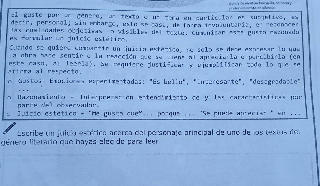 donde te pientas tranquilo, cómodo y 
preferiblemente en silencio. 
El gusto por un género, un texto o un tema en particular es subjetivo, es 
decir, personal; sin embargo, esto se basa, de forma involuntaria, en reconocer 
las cualidades objetivas o visibles del texto. Comunicar este gusto razonado 
es formular un juicio estético. 
Cuando se quiere compartir un juicio estético, no solo se debe expresar lo que 
la obra hace sentir o la reacción que se tiene al apreciarla o percibirla (en 
este caso, al leerla). Se requiere justificar y ejemplificar todo lo que se 
afirma al respecto. 
Gustos- Emociones experimentadas: "Es bello", "interesante", "desagradable" 
… 
Razonamiento - Interpretación entendimiento de y las características por 
parte del observador. 
Juicio estético - "Me gusta que”... porque ... "Se puede apreciar " en ... 
Escribe un juicio estético acerca del personaje principal de uno de los textos del 
género literario que hayas elegido para leer