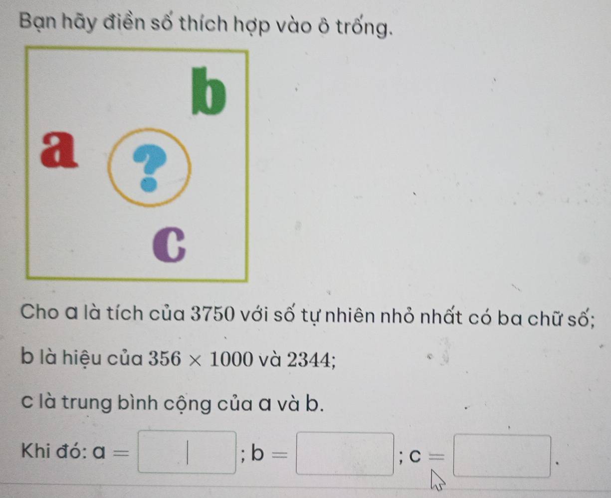 Bạn hãy điền số thích hợp vào ô trống. 
Cho a là tích của 3750 với số tự nhiên nhỏ nhất có ba chữ số; 
b là hiệu của 356* 1000 và 2344; 
c là trung bình cộng của a và b. 
Khi đó: a=□; b=□; c=□.