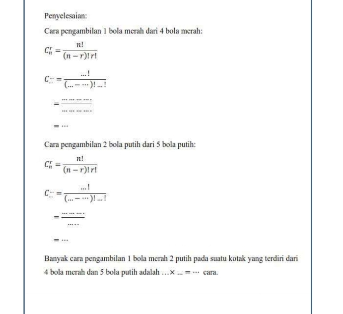 Penyelesaian: 
Cara pengambilan 1 bola merah dari 4 bola merah:
C_n^(r=frac n!)(n-r)!r!
C= (...!)/(...-...)! (...-...)!...!
= ·s ·s /·s ·s  
=·s
Cara pengambilan 2 bola putih dari 5 bola putih:
C_n^(r=frac n!)(n-r)!r!
C_(...)^(...)= (...!)/(...-...)!...! 
= ·s /·s  
=.. 
Banyak cara pengambilan 1 bola merah 2 putih pada suatu kotak yang terdiri dari
4 bola merah dan 5 bola putih adalah...* ...=... C°
ara.