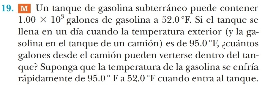 Un tanque de gasolina subterráneo puede contener
1.00* 10^3ga lones de gasolina a 52.0°F. . Si el tanque se 
llena en un día cuando la temperatura exterior (y la ga- 
solina en el tanque de un camión) es de 95.0°F; ecuántos 
galones desde el camión pueden verterse dentro del tan- 
que? Suponga que la temperatura de la gasolina se enfría 
rápidamente de 95.0°F a 52.0°F cuando entra al tanque.