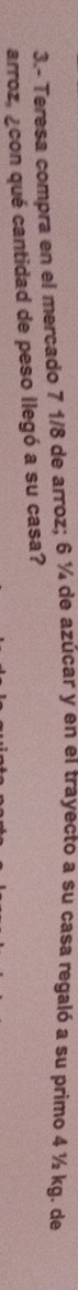 3.- Teresa compra en el mercado 7 1/8 de arroz; 6 ¼ de azúcar y en el trayecto a su casa regaló a su primo 4 ½ kg. de 
arroz, ¿con qué cantidad de peso llegó a su casa?