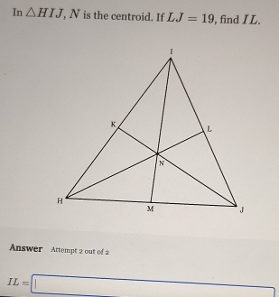 In △ HIJ, N is the centroid. If LJ=19 , find I L. 
Answer Attempt 2 out of2
IL=□ □ 