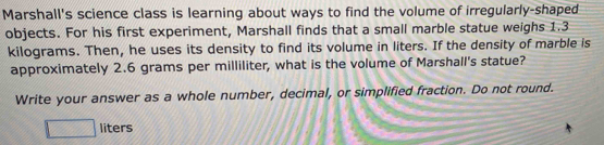 Marshall's science class is learning about ways to find the volume of irregularly-shaped 
objects. For his first experiment, Marshall finds that a small marble statue weighs 1.3
kilograms. Then, he uses its density to find its volume in liters. If the density of marble is 
approximately 2.6 grams per milliliter, what is the volume of Marshall's statue? 
Write your answer as a whole number, decimal, or simplified fraction. Do not round. 
liters