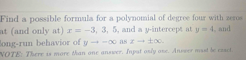 Find a possible formula for a polynomial of degree four with zeros 
at (and only at) x=-3,3,5 , and a y-intercept at y=4 , and 
long-run behavior of yto -∈fty widehat ? xto ± ∈fty. 
NOTE: There is more than one answer. Input only one. Answer must be exact.