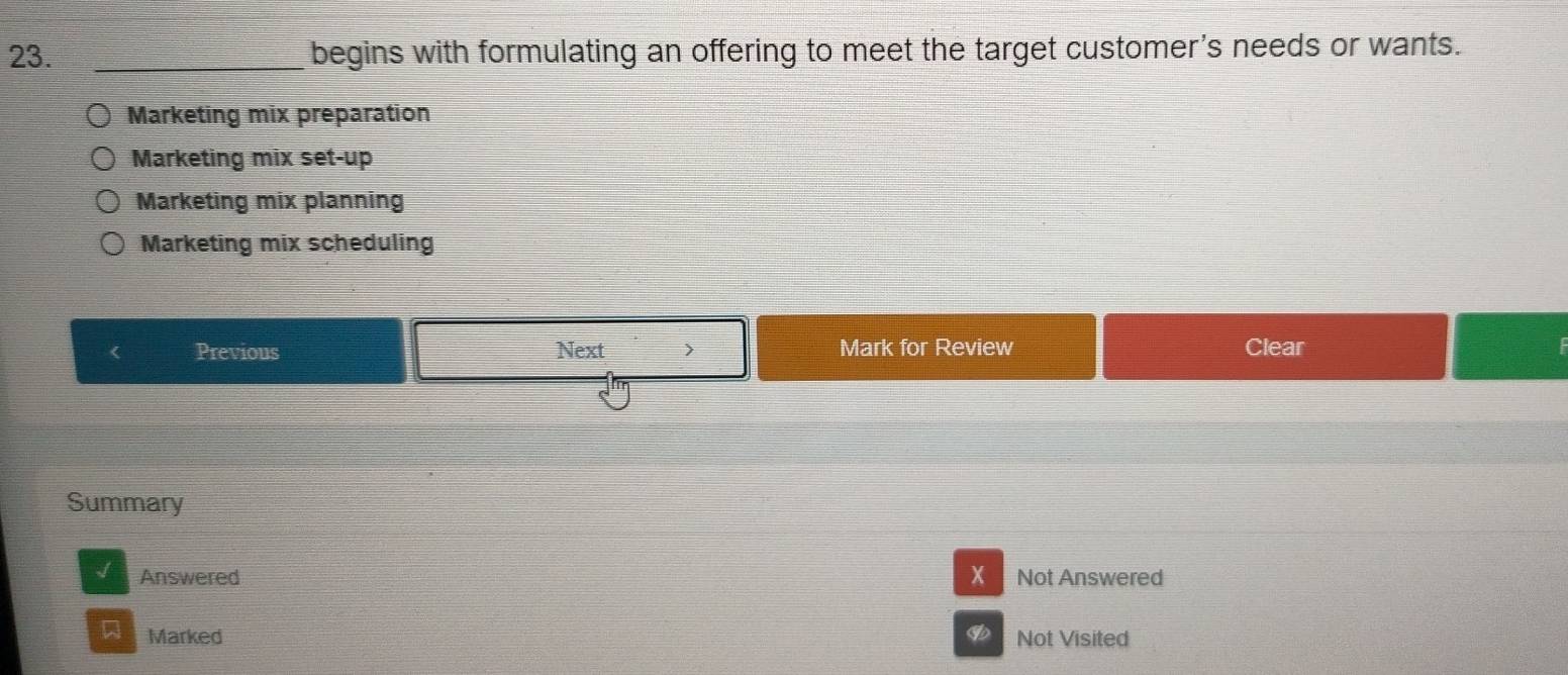 begins with formulating an offering to meet the target customer's needs or wants.
Marketing mix preparation
Marketing mix set-up
Marketing mix planning
Marketing mix scheduling
< Previous Next 7 Mark for Review Clear
Summary
Answered X Not Answered
Marked Not Visited