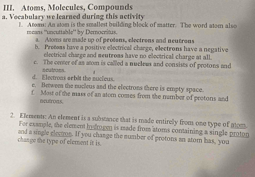 Atoms, Molecules, Compounds 
a. Vocabulary we learned during this activity 
1. Atoms: An atom is the smallest building block of matter. The word atom also 
means “uncuttable’ by Democritus. 
a. Atoms are made up of protons, electrons and neutrons 
b. Protons have a positive electrical charge, electrons have a negative 
electrical charge and neutrons have no electrical charge at all. 
c. The center of an atom is called a nucleus and consists of protons and 
neutrons. 
d. Electrons orbit the nucleus. 
e. Between the nucleus and the electrons there is empty space. 
f. Most of the mass of an atom comes from the number of protons and 
neutrons. 
2. Elements: An element is a substance that is made entirely from one type of atom. 
For example, the element hydrogen is made from atoms containing a single proton 
and a single electron. If you change the number of protons an atom has, you 
change the type of element it is.