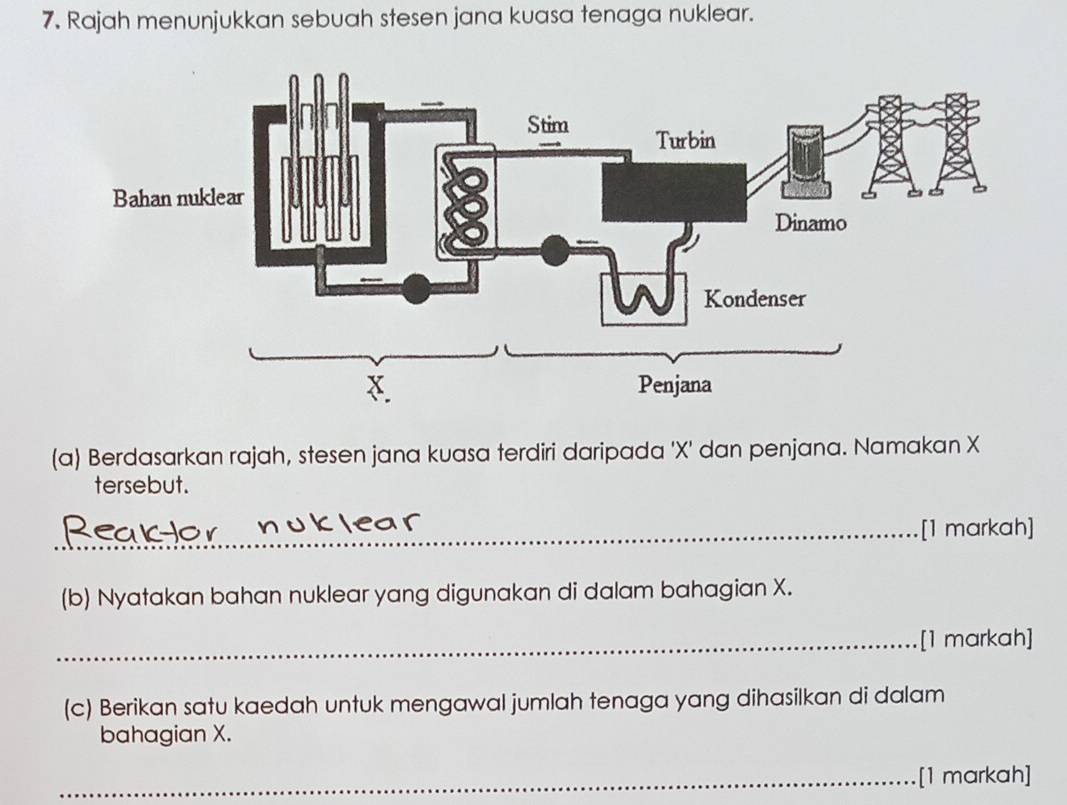 Rajah menunjukkan sebuah stesen jana kuasa tenaga nuklear. 
(a) Berdasarkan rajah, stesen jana kuasa terdiri daripada ' X ' dan penjana. Namakan X
tersebut. 
_[1 markah] 
(b) Nyatakan bahan nuklear yang digunakan di dalam bahagian X. 
_[1 markah] 
(c) Berikan satu kaedah untuk mengawal jumlah tenaga yang dihasilkan di dalam 
bahagian X. 
_[1 markah]