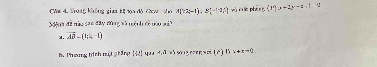 Trong không gian hệ tọa độ Oxyz , cho A(1;2;-1); B(-1;0;1) và mặt phẳng (P):x+2y-z+1=0. 
Mệnh đề nào sau đây đúng và mệnh đề nào sai?
a. vector AB=(1;1;-1)
b. Phương trình mặt phẳng (Q) qua A, B và song song với (P) là x+z=0.