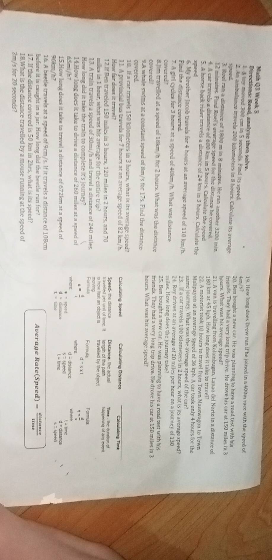 Math Q3 Weelk 5
Directions: Read, analyze then solve.
19. How long does Drew run if he joined in a 400m race with the speed of
1. & tuy moved 300 cm in 5 seconds. Find its speed.
4m/s7
20. Ben bought a new car. He was planning to have a road test with his
2. An ambulance travels 200 kilometers in 8 hours. Calculate its average
speed. friends. They had a very long trip drive. He drove his car at 150 miles in 3
hours. What was his average speed?
3. Roel ran a distance of 1800 m in 8 minutes. He ran another 3200 min 21. A van is travelling from Kolambugan, Lanao del Norte in a distance of
12 minutes. Find Roel's average speed for the distance he covered.
180 km at 45 kph. How long does it take to travel?
4. A car travels a distance of 600 km in 5 hours. Calculate the speed
22. A motorist took 10 hours to travel from Town Mauswagon to Town
5. A horse back rider travels a distance of 24 km in 3 hours. Calculate the
speed Malipayon at an average speed of 36 kph. A car took only 4 hours for the
same journey. What was the average speed of the car?
6. My brother Jacob travels for 4 hours at an average speed of 110 km/h. 23. . If a car travels 100 kilometers in 2 hours, what is its average speed?
Find the distance covered. 24. Roy drives at an average of 20 miles per hour on a journey of 130
7. A girl cycles for 3 hours at a speed of 40km/h. What was distance miles. How long does the journey take?
covered? 25. Ben bought a new car. He was planning to have a road test with his
8.Jim travelled at a speed of 18km/h for 2 hours. What was the distance friends. They had a very long trip drive. He drove his car at 150 miles in 3
covered? hours. What was his average speed?
9.A whale swims at a constant speed of 8m/s for 17s. Find the distance
covered
10. If a car travels 150 kilometers in 3 hours, what is its average speed?
11. A provincial bus travels for 7 hours at an average speed of 82 km/h. Calculating Speed Calculating Distance Calculating Time
How far does it travel?  Time - the duration of
Speed- the distance Distance- the actual
12.If Ben traveled 150 miles in 3 hours, 120 miles in 2 hours, and 70 travelied per unit of time. It length of the path happening of any event.
miles in 1 hour, what was his average for the entire trip? is how faist an object is travelled by the object
13. A train travels a speed of 30mi/h and travel a distance of 240 miles. Formula moving Formula
How long did it take the train to complete it's journey? Formula:
s= d/t 
d=s* t
14.How long does it take to drive a distance of 260 miles at a speed of where
t= d/s 
65mi/h? where d= distance wheire
* ' speed t=tane
s=speed
15.How long does it take to travel a distance of 672km at a speed of d= distance
d = distance
96km/h? t = time s = speed
16. A beetle travels at a speed of 9cm/s. If it travels a distance of 108cm
before it is caught in a jar. How long did the beetle run for? Average Rate(Speed) = distance
17. If the distance covered is 50 km in 2hrs, what is its speed?
18.What is the distance travelled by a mouse running at the speed of
2m/s for 20 seconds?