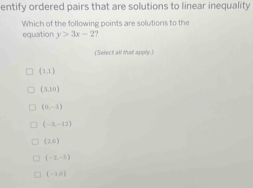 entify ordered pairs that are solutions to linear inequality
Which of the following points are solutions to the
equation y>3x-2
(Select all that apply.)
(1,1)
(3,10)
(0,-3)
(-3,-12)
(2,6)
(-2,-5)
(-1,0)